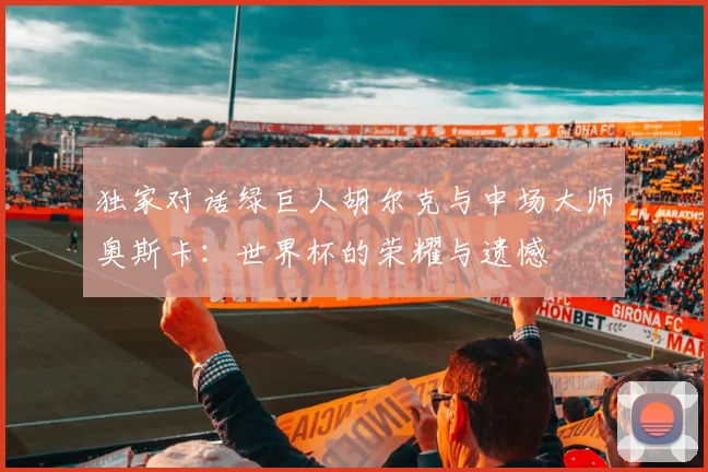 独家对话绿巨人胡尔克与中场大师奥斯卡：世界杯的荣耀与遗憾