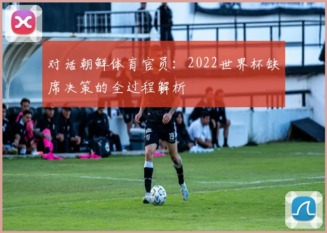 对话朝鲜体育官员：2022世界杯缺席决策的全过程解析