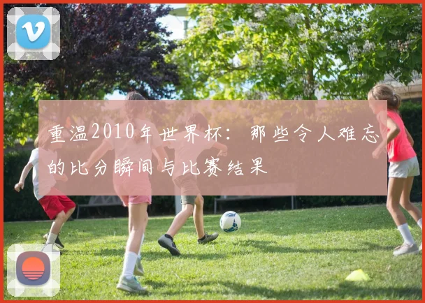 重温2010年世界杯：那些令人难忘的比分瞬间与比赛结果