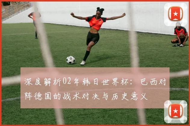深度解析02年韩日世界杯：巴西对阵德国的战术对决与历史意义