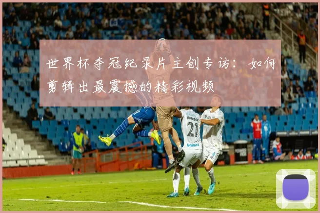世界杯夺冠纪录片主创专访：如何剪辑出最震撼的精彩视频