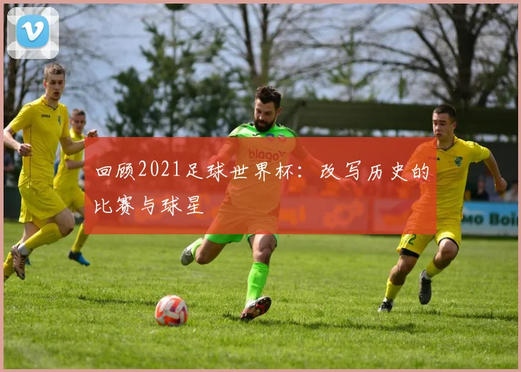 回顾2021足球世界杯：改写历史的比赛与球星