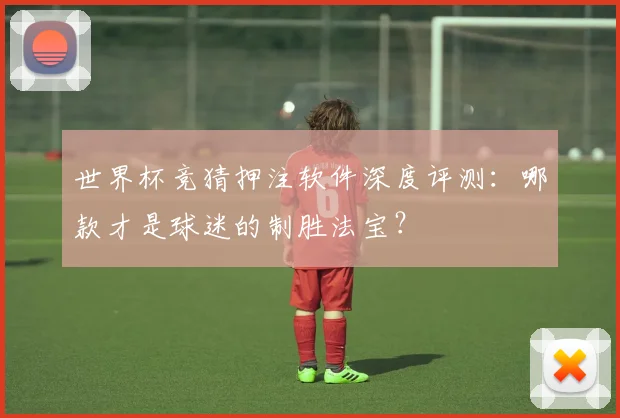 世界杯竞猜押注软件深度评测：哪款才是球迷的制胜法宝？