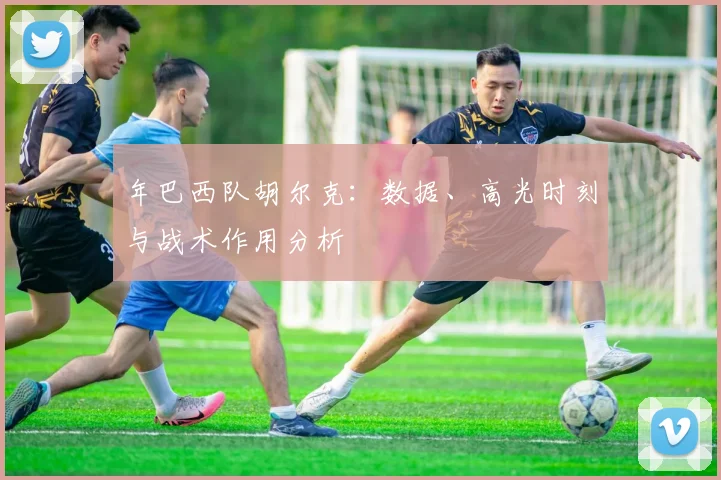 年巴西队胡尔克：数据、高光时刻与战术作用分析