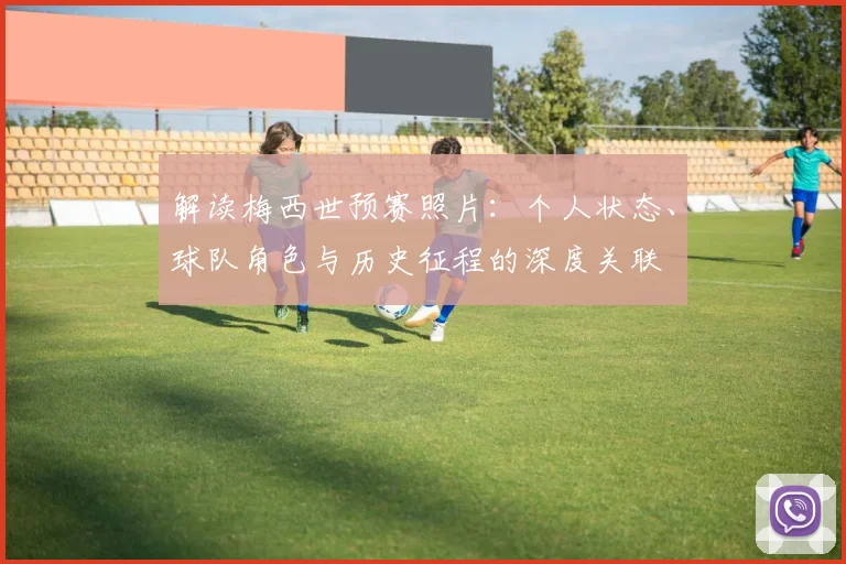 解读梅西世预赛照片：个人状态、球队角色与历史征程的深度关联
