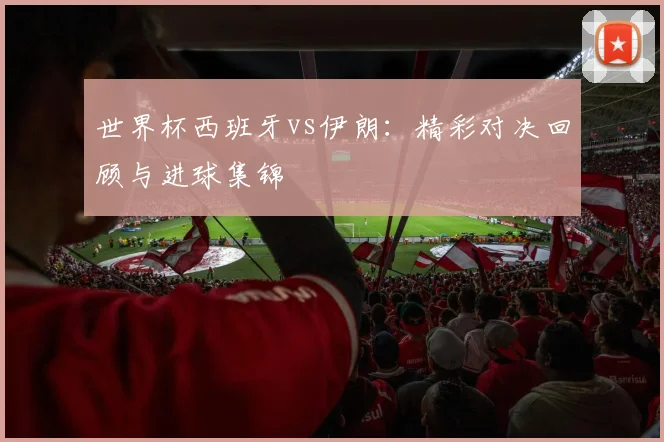 世界杯西班牙vs伊朗：精彩对决回顾与进球集锦