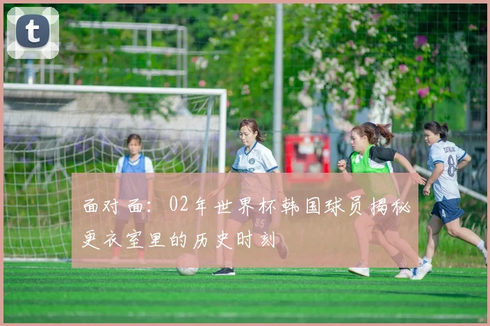 面对面：02年世界杯韩国球员揭秘更衣室里的历史时刻